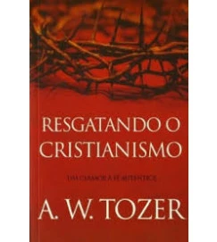 Resgatando o Cristianismo um Clamor a Fé Autêntica - A. W. Tozer